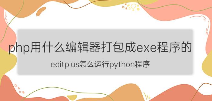 php用什么编辑器打包成exe程序的 editplus怎么运行python程序？